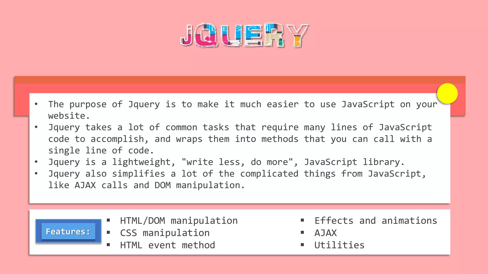 • The purpose of Jquery is to make it much easier to use JavaScript on your
website.
• Jquery takes a lot of common tasks that require many lines of JavaScript
code to accomplish, and wraps them into methods that you can call with a
single line of code.
• Jquery is a lightweight, "write less, do more", JavaScript library.
• Jquery also simplifies a lot of the complicated things from JavaScript,
like AJAX calls and DOM manipulation.
 HTML/DOM manipulation
 CSS manipulation
 HTML event method
 Effects and animations
 AJAX
 Utilities
Features:
 