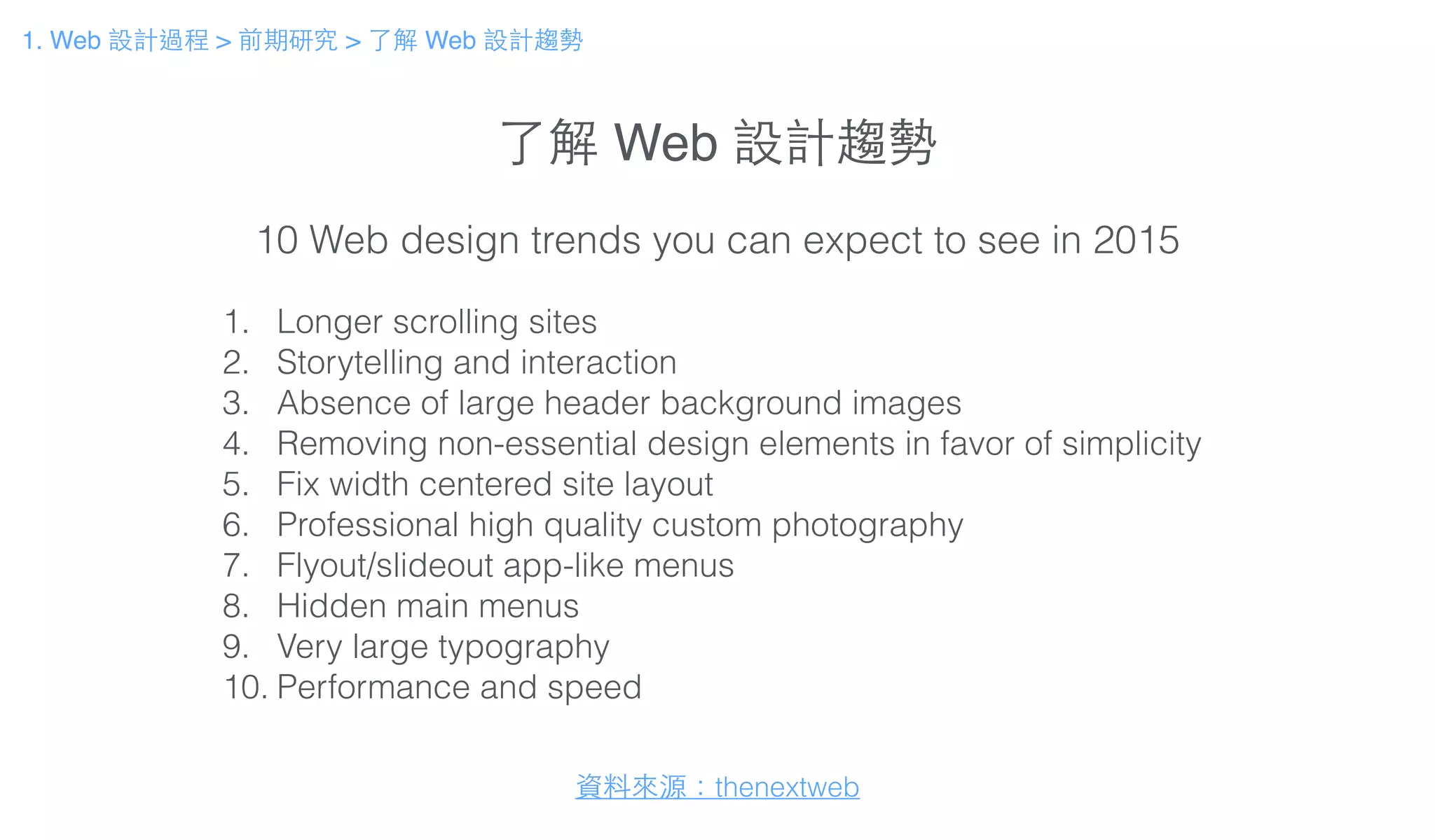 了解 Web 設計趨勢
1. Web 設計過程 > 前期研究 > 了解 Web 設計趨勢
1. Longer scrolling sites
2. Storytelling and interaction
3. Absence of large header background images
4. Removing non-essential design elements in favor of simplicity
5. Fix width centered site layout
6. Professional high quality custom photography
7. Flyout/slideout app-like menus
8. Hidden main menus
9. Very large typography
10. Performance and speed
10 Web design trends you can expect to see in 2015
資料來源：thenextweb
 