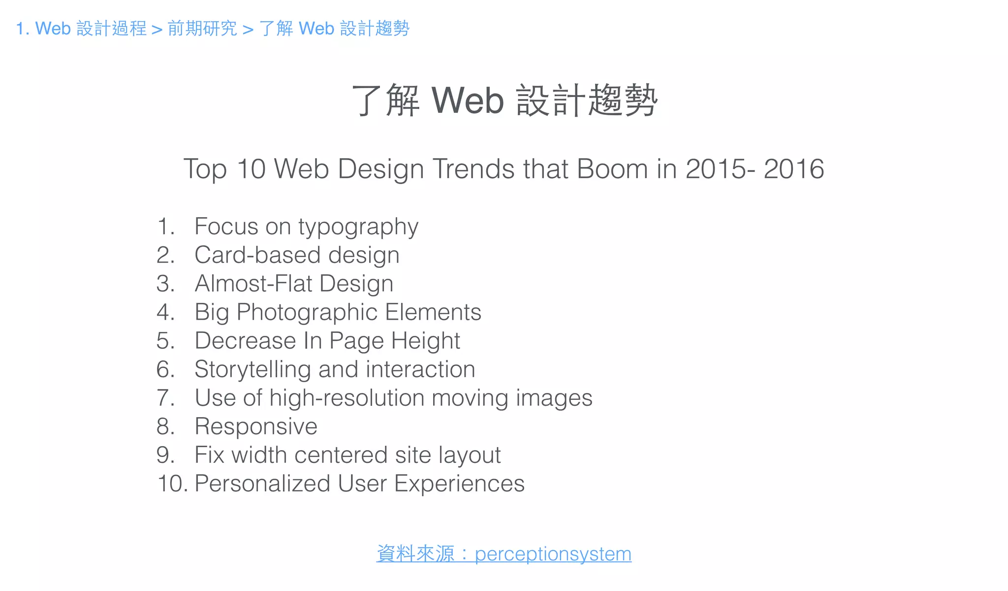 了解 Web 設計趨勢
1. Focus on typography
2. Card-based design
3. Almost-Flat Design
4. Big Photographic Elements
5. Decrease In Page Height
6. Storytelling and interaction
7. Use of high-resolution moving images
8. Responsive
9. Fix width centered site layout
10. Personalized User Experiences
Top 10 Web Design Trends that Boom in 2015- 2016
資料來源：perceptionsystem
1. Web 設計過程 > 前期研究 > 了解 Web 設計趨勢
 