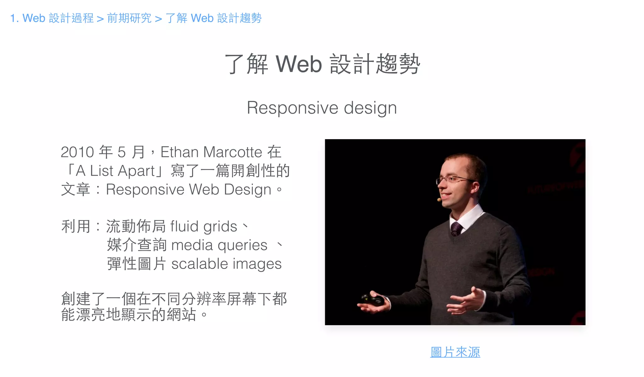 了解 Web 設計趨勢
Responsive design
2010 年 5 ⽉月，Ethan Marcotte 在
「A List Apart」寫了⼀一篇開創性的
⽂文章：Responsive Web Design。
!
利⽤用：流動佈局 ﬂuid grids、
媒介查詢 media queries 、
彈性圖⽚片 scalable images
!
創建了⼀一個在不同分辨率屏幕下都
能漂亮地顯⽰示的網站。
圖⽚片來源
1. Web 設計過程 > 前期研究 > 了解 Web 設計趨勢
 