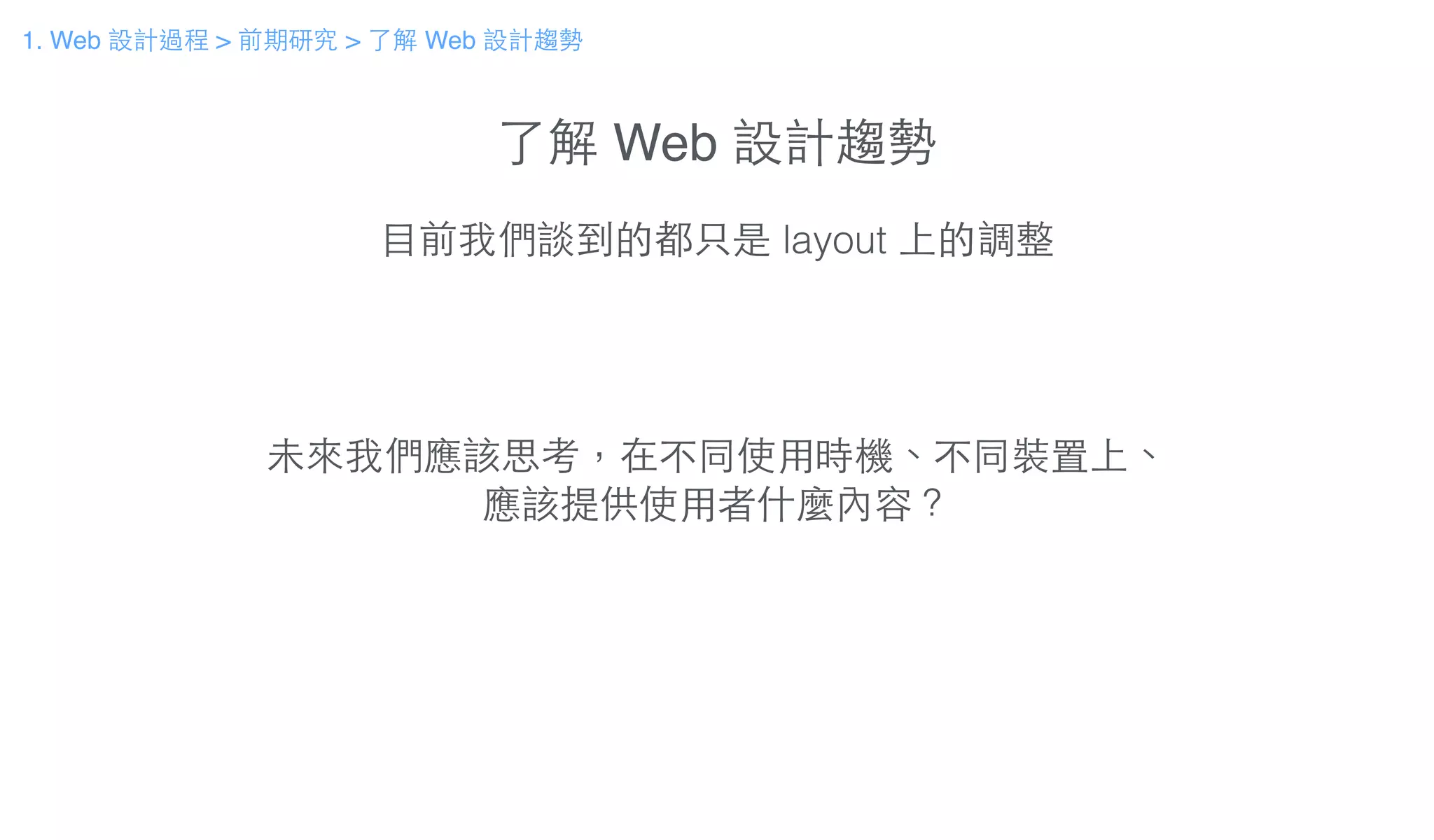 了解 Web 設計趨勢
⺫⽬目前我們談到的都只是 layout 上的調整
未來我們應該思考，在不同使⽤用時機、不同裝置上、
應該提供使⽤用者什麼內容？
1. Web 設計過程 > 前期研究 > 了解 Web 設計趨勢
 