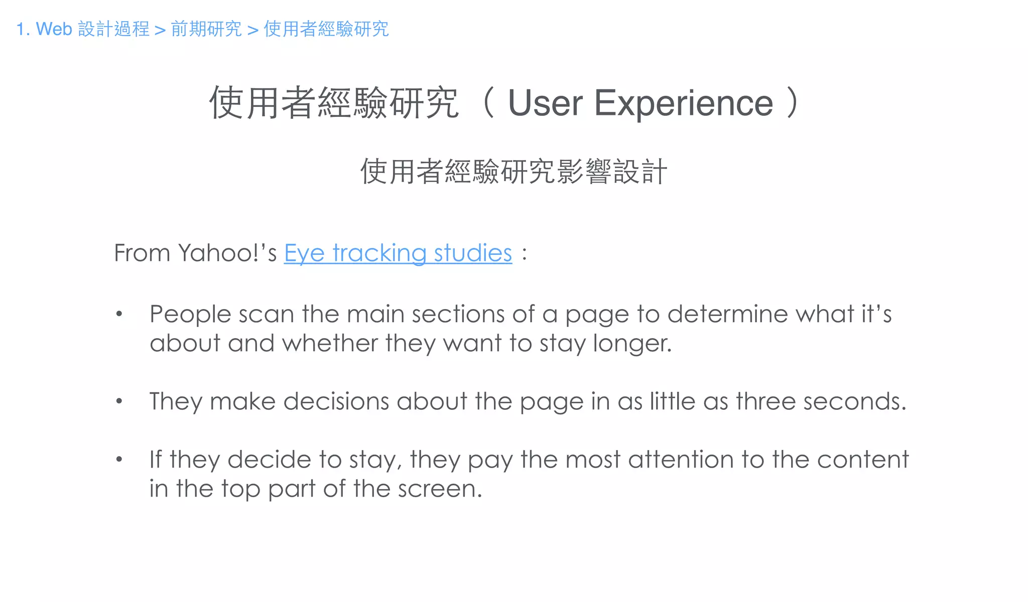 使⽤用者經驗研究（ User Experience ）
使⽤用者經驗研究影響設計
From Yahoo!’s Eye tracking studies：
!
• People scan the main sections of a page to determine what it’s
about and whether they want to stay longer.
!
• They make decisions about the page in as little as three seconds.
!
• If they decide to stay, they pay the most attention to the content
in the top part of the screen.
1. Web 設計過程 > 前期研究 > 使⽤用者經驗研究
 