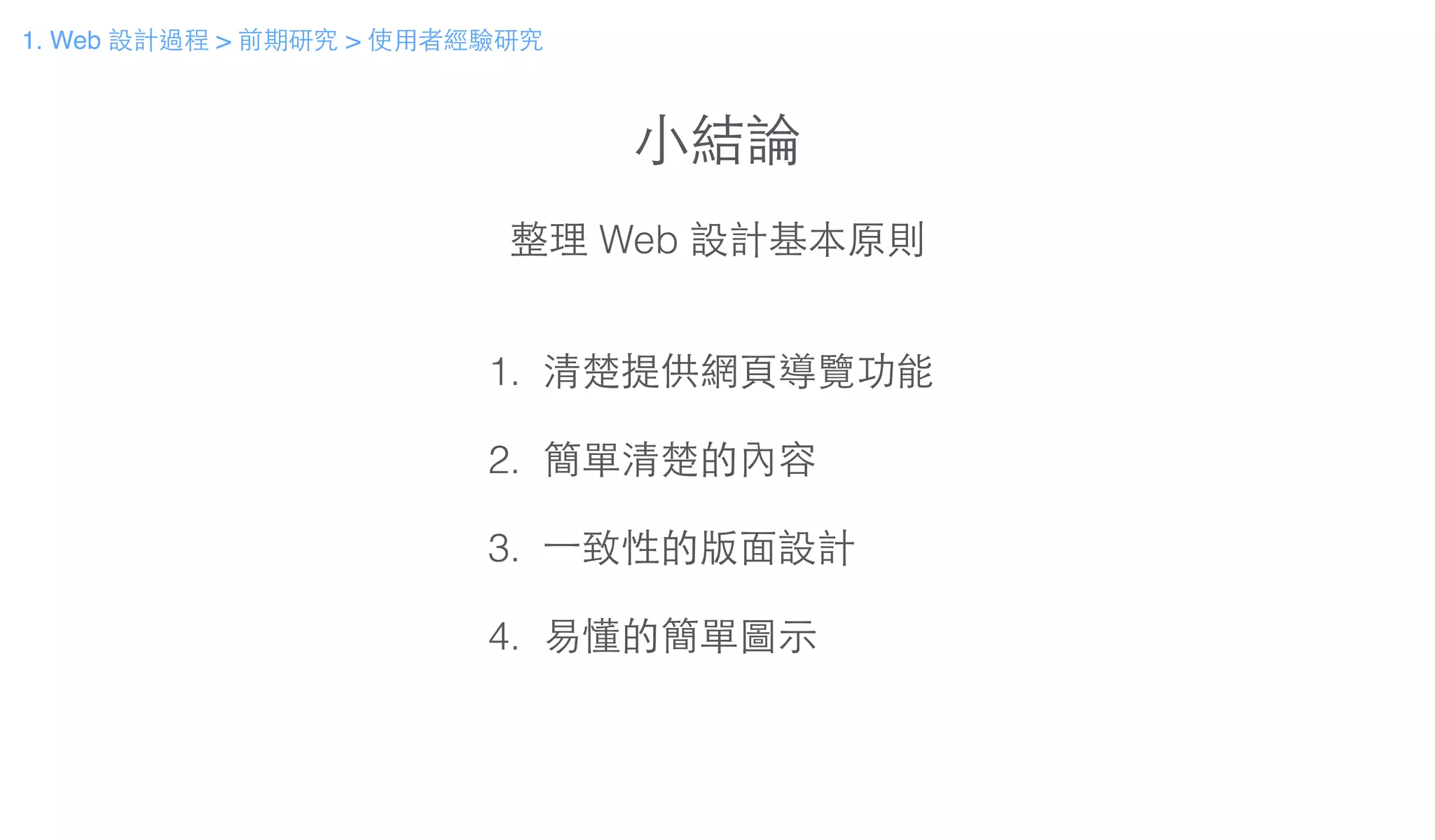 ⼩小結論
整理 Web 設計基本原則
1. 清楚提供網⾴頁導覽功能
!
2. 簡單清楚的內容
!
3. ⼀一致性的版⾯面設計
!
4. 易懂的簡單圖⽰示
1. Web 設計過程 > 前期研究 > 使⽤用者經驗研究
 