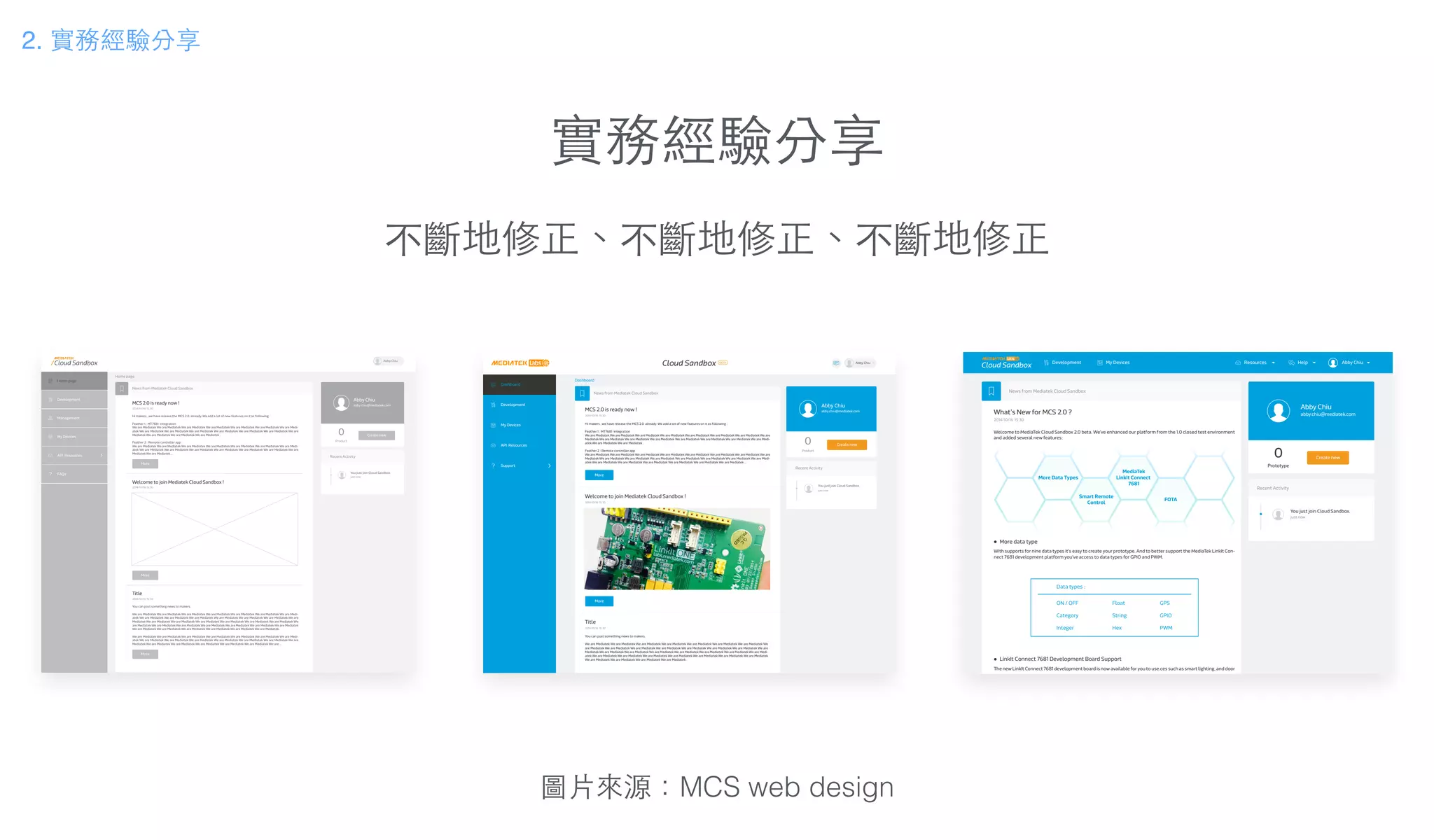 實務經驗分享
不斷地修正、不斷地修正、不斷地修正
圖⽚片來源：MCS web design
Home page
News from Mediatek Cloud Sandbox
MCS 2.0 is ready now !
2014/10/16 15:30
Welcome to join Mediatek Cloud Sandbox !
2014/10/16 15:30
Hi makers , we have release the MCS 2.0 already. We add a lot of new features on it as following :
Feather 1 : MT7681 integration
We are Mediatek We are Mediatek We are Mediatek We are Mediatek We are Mediatek We are Mediatek We are Medi-
atek We are Mediatek We are Mediatek We are Mediatek We are Mediatek We are Mediatek We are Mediatek We are
Mediatek We are Mediatek We are Mediatek We are Mediatek .
Feather 2 : Remote controller app
We are Mediatek We are Mediatek We are Mediatek We are Mediatek We are Mediatek We are Mediatek We are Medi-
atek We are Mediatek We are Mediatek We are Mediatek We are Mediatek We are Mediatek We are Mediatek We are
Mediatek We are Mediatek ...
Title
2014/10/16 15:30
You can post something news to makers.
We are Mediatek We are Mediatek We are Mediatek We are Mediatek We are Mediatek We are Mediatek We are Medi-
atek We are Mediatek We are Mediatek We are Mediatek We are Mediatek We are Mediatek We are Mediatek We are
Mediatek We are Mediatek We are Mediatek We are Mediatek We are Mediatek We are Mediatek We are Mediatek We
are Mediatek We are Mediatek We are Mediatek We are Mediatek We are Mediatek We are Mediatek We are Mediatek
We are Mediatek We are Mediatek We are Mediatek We are Mediatek We are Mediatek We are Mediatek .
We are Mediatek We are Mediatek We are Mediatek We are Mediatek We are Mediatek We are Mediatek We are Medi-
atek We are Mediatek We are Mediatek We are Mediatek We are Mediatek We are Mediatek We are Mediatek We are
Mediatek We are Mediatek We are Mediatek We are Mediatek We are Mediatek We are Mediatek We are ...
More
More
More
You just join Cloud Sandbox.
just now
Recent Activity
Create new
Abby Chiu
abby.chiu@mediatek.com
Product
0
Management
My Devices
Development
Home page
FAQs
API Resources
Abby Chiu
Dashboard
News from Mediatek Cloud Sandbox
MCS 2.0 is ready now !
2014/10/16 15:30
Welcome to join Mediatek Cloud Sandbox !
2014/10/16 15:30
Hi makers , we have release the MCS 2.0 already. We add a lot of new features on it as following :
Feather 1 : MT7681 integration
We are Mediatek We are Mediatek We are Mediatek We are Mediatek We are Mediatek We are Mediatek We are Mediatek We are
Mediatek We are Mediatek We are Mediatek We are Mediatek We are Mediatek We are Mediatek We are Mediatek We are Medi-
atek We are Mediatek We are Mediatek .
Feather 2 : Remote controller app
We are Mediatek We are Mediatek We are Mediatek We are Mediatek We are Mediatek We are Mediatek We are Mediatek We are
Mediatek We are Mediatek We are Mediatek We are Mediatek We are Mediatek We are Mediatek We are Mediatek We are Medi-
atek We are Mediatek We are Mediatek We are Mediatek We are Mediatek We are Mediatek We are Mediatek ...
Title
2014/10/16 15:30
You can post something news to makers.
We are Mediatek We are Mediatek We are Mediatek We are Mediatek We are Mediatek We are Mediatek We are Mediatek We
are Mediatek We are Mediatek We are Mediatek We are Mediatek We are Mediatek We are Mediatek We are Mediatek We are
Mediatek We are Mediatek We are Mediatek We are Mediatek We are Mediatek We are Mediatek We are Mediatek We are Medi-
atek We are Mediatek We are Mediatek We are Mediatek We are Mediatek We are Mediatek We are Mediatek We are Mediatek
We are Mediatek We are Mediatek We are Mediatek We are Mediatek .
More
More
You just join Cloud Sandbox.
just now
Recent Activity
Create new
Abby Chiu
abby.chiu@mediatek.com
Product
0
Cloud Sandbox BETA Abby Chiu
Development
Dashboard
My Devices
Support
API Resources
You just join Cloud Sandbox.
just now
Recent Activity
Create new
Abby Chiu
abby.chiu@mediatek.com
Prototype
0
News from Mediatek Cloud Sandbox
What’s New for MCS 2.0 ?
2014/10/16 15:30
With supports for nine data types it's easy to create your prototype. And to better support the MediaTek LinkIt Con-
nect 7681 development platform you've access to data types for GPIO and PWM.
More data type
The new LinkIt Connect 7681 development board is now available for you to use.ces such as smart lighting, and door
LinkIt Connect 7681 Development Board Support
Welcome to MediaTek Cloud Sandbox 2.0 beta. We've enhanced our platform from the 1.0 closed test environment
and added several new features:
Cloud Sandbox Abby ChiuDevelopment My Devices HelpResources
2. 實務經驗分享
 
