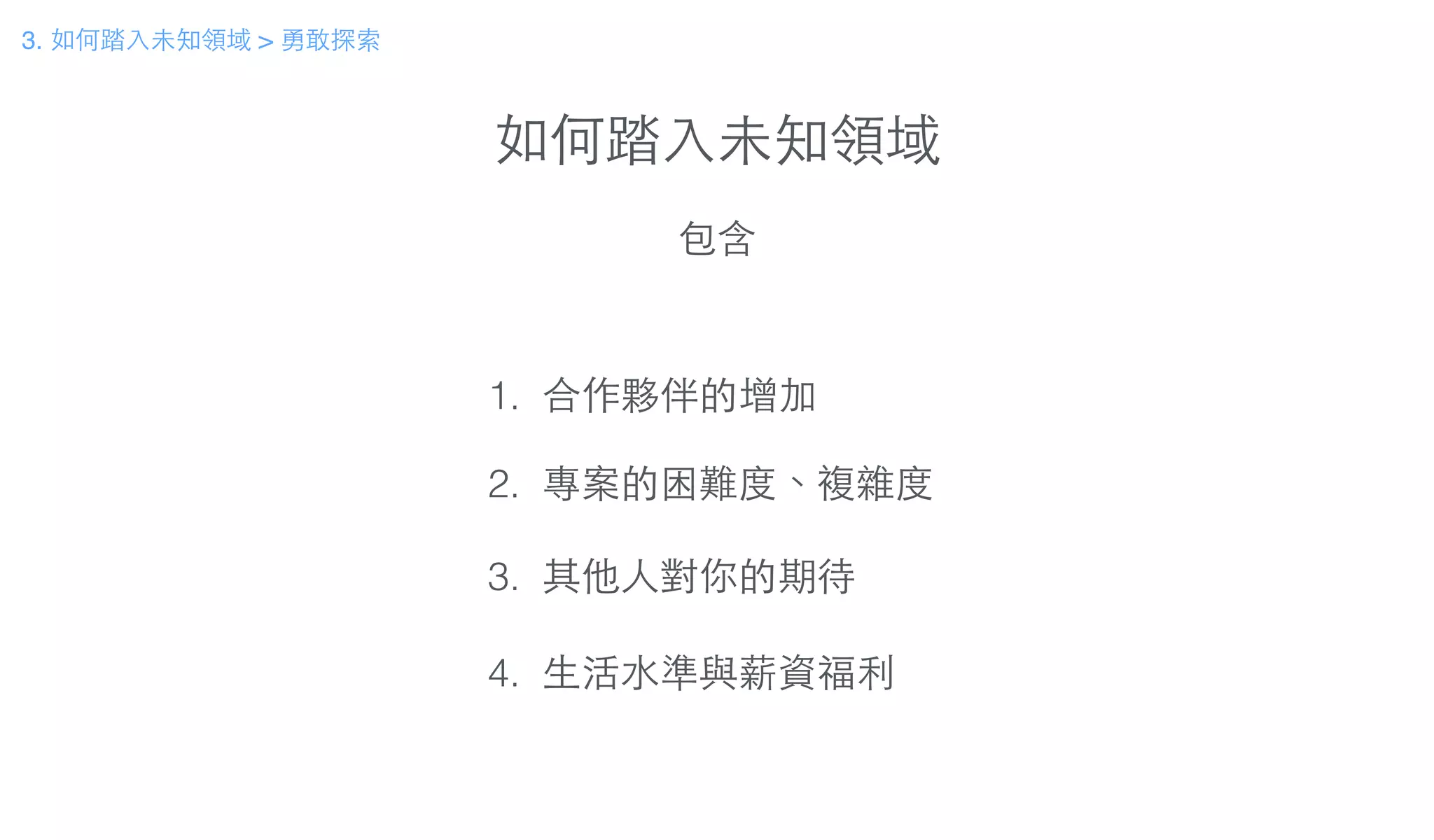 如何踏⼊入未知領域
包含
1. 合作夥伴的增加
!
2. 專案的困難度、複雜度
!
3. 其他⼈人對你的期待
!
4. ⽣生活⽔水準與薪資福利
3. 如何踏⼊入未知領域 > 勇敢探索
 