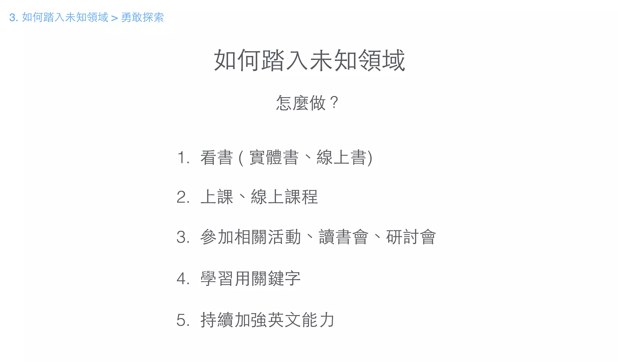 如何踏⼊入未知領域
怎麼做？
1. 看書 ( 實體書、線上書)
!
2. 上課、線上課程
!
3. 參加相關活動、讀書會、研討會
!
4. 學習⽤用關鍵字
!
5. 持續加強英⽂文能⼒力
3. 如何踏⼊入未知領域 > 勇敢探索
 