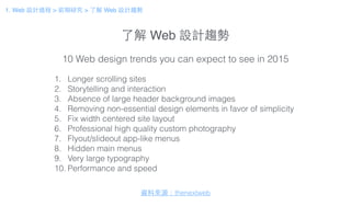 了解 Web 設計趨勢
1. Web 設計過程 > 前期研究 > 了解 Web 設計趨勢
1. Longer scrolling sites
2. Storytelling and interaction
3. Absence of large header background images
4. Removing non-essential design elements in favor of simplicity
5. Fix width centered site layout
6. Professional high quality custom photography
7. Flyout/slideout app-like menus
8. Hidden main menus
9. Very large typography
10. Performance and speed
10 Web design trends you can expect to see in 2015
資料來源：thenextweb
 