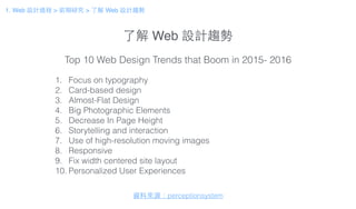 了解 Web 設計趨勢
1. Focus on typography
2. Card-based design
3. Almost-Flat Design
4. Big Photographic Elements
5. Decrease In Page Height
6. Storytelling and interaction
7. Use of high-resolution moving images
8. Responsive
9. Fix width centered site layout
10. Personalized User Experiences
Top 10 Web Design Trends that Boom in 2015- 2016
資料來源：perceptionsystem
1. Web 設計過程 > 前期研究 > 了解 Web 設計趨勢
 
