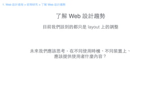 了解 Web 設計趨勢
⺫⽬目前我們談到的都只是 layout 上的調整
未來我們應該思考，在不同使⽤用時機、不同裝置上、
應該提供使⽤用者什麼內容？
1. Web 設計過程 > 前期研究 > 了解 Web 設計趨勢
 