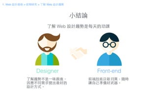 ⼩小結論
了解 Web 設計趨勢是每天的功課
了解趨勢不是⼀一味跟進，
因應不同需求提出最好的
設計⽅方式。
前端技術⽇日新⽉月異，隨時
讓⾃自⼰己準備好武器。
Designer Front-end
1. Web 設計過程 > 前期研究 > 了解 Web 設計趨勢
 