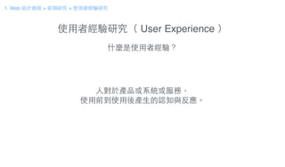 使⽤用者經驗研究（ User Experience ）
什麼是使⽤用者經驗？
⼈人對於產品或系統或服務，
使⽤用前到使⽤用後產⽣生的認知與反應。
1. Web 設計過程 > 前期研究 > 使⽤用者經驗研究
 