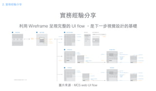 實務經驗分享
利⽤用 Wireframe 呈現完整的 UI ﬂow ，是下⼀一步視覺設計的基礎
圖⽚片來源：MCS web UI ﬂow
MCS 2.0 Flowchart 2014 / 11 / 07
Sign in page
sign in
forgot password
sign in with fb
create an account
input email
input password
remember me
Development
create product
prototype photo
edit
prototype name / description /
state / chip
detail
prototype profile
prototype list
prototype detail
edit
prototype photo
prototype profile
prototype name / description / state / chip
data channel
user privileges
notification
firmware
data channel
prototype information ( tab )
add component
data channel template
edit
data channel description
show data record
data channel name
test device photo
edit
test device name / description /
state / chip
detail
My devices
test device profile
test device list
My devices
edit
test device photo
test device profile
test device name / description / state / chip
data channel
notification
firmware
data channel
test device information ( tab )
data channel template
data channel description
show data record
data channel name
MCS home page
navigation bar ( fix )
personal dashboardnews and updates
side menu ( fix )
recent activity
top navigation bar
logo profile
log in / out
edit profile
side menu
home page
development
my devices
API resources
FAQs
personal dashboard
landing page1 2 3
4
5
2. 實務經驗分享
 