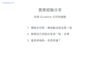 實務經驗分享
2. 實務經驗分享
利⽤用 Guideline ⽂文件的優點
1. 團隊合作時，確保輸出的品質⼀一致
!
2. 檢視⾃自⼰己的設計是否⼀一致、合理
!
3. 當有爭執時，有憑有據？
 