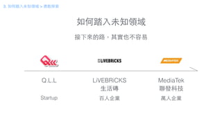 如何踏⼊入未知領域
Q.L.L LiVEBRiCKS
⽣生活磚
MediaTek
聯發科技
Startup 百⼈人企業 萬⼈人企業
接下來的路，其實也不容易
3. 如何踏⼊入未知領域 > 勇敢探索
 