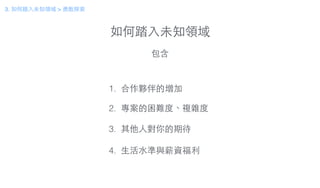 如何踏⼊入未知領域
包含
1. 合作夥伴的增加
!
2. 專案的困難度、複雜度
!
3. 其他⼈人對你的期待
!
4. ⽣生活⽔水準與薪資福利
3. 如何踏⼊入未知領域 > 勇敢探索
 