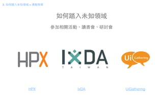 如何踏⼊入未知領域
參加相關活動、讀書會、研討會
HPX IxDA
3. 如何踏⼊入未知領域 > 勇敢探索
UiGathering
 