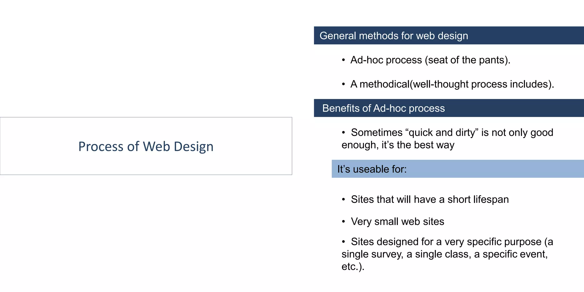 Process of Web Design
General methods for web design
• Ad-hoc process (seat of the pants).
• A methodical(well-thought process includes).
• Sites that will have a short lifespan
Benefits of Ad-hoc process
• Sometimes “quick and dirty” is not only good
enough, it’s the best way
It’s useable for:
• Sites designed for a very specific purpose (a
single survey, a single class, a specific event,
etc.).
• Very small web sites
 