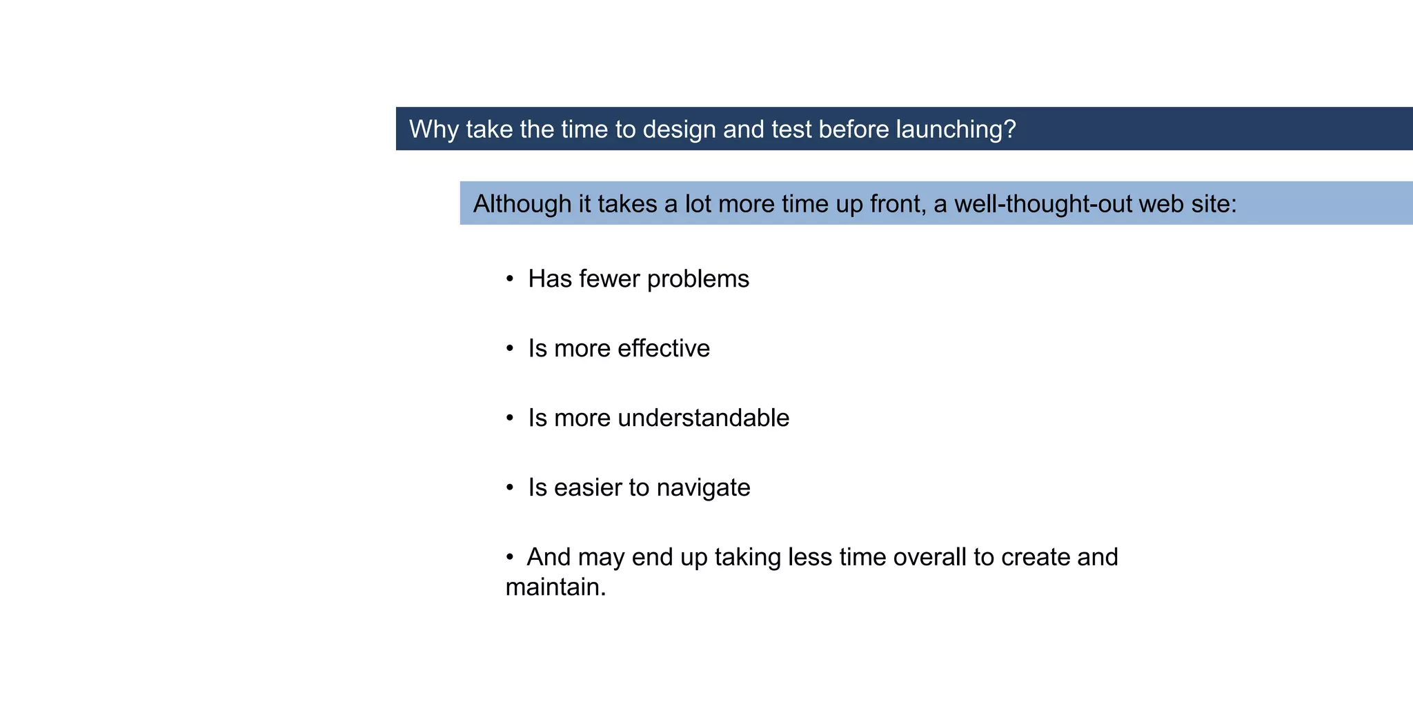 • Has fewer problems
• Is more understandable
• Is more effective
• Is easier to navigate
• And may end up taking less time overall to create and
maintain.
Why take the time to design and test before launching?
Although it takes a lot more time up front, a well-thought-out web site:
 