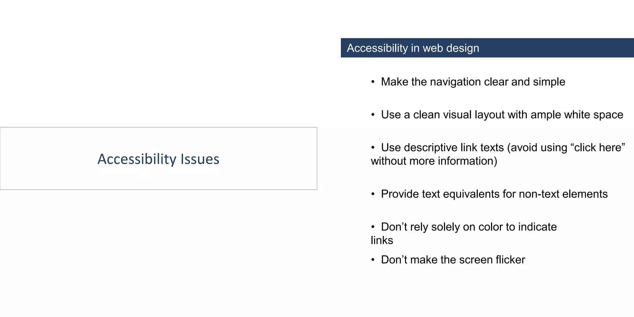 Accessibility Issues
Accessibility in web design
• Make the navigation clear and simple
• Use descriptive link texts (avoid using “click here”
without more information)
• Provide text equivalents for non-text elements
• Don’t rely solely on color to indicate
links
• Don’t make the screen flicker
• Use a clean visual layout with ample white space
 