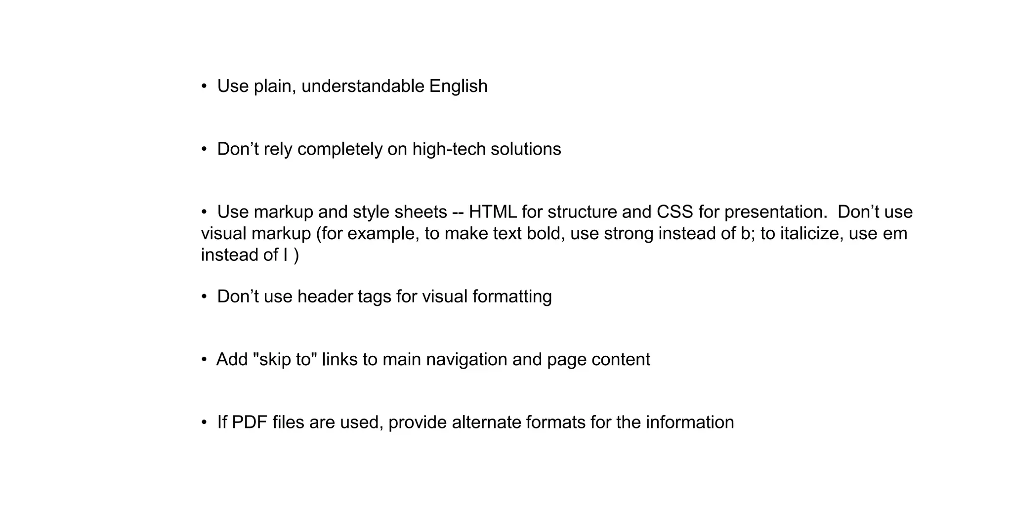 • Use plain, understandable English
• Use markup and style sheets -- HTML for structure and CSS for presentation. Don’t use
visual markup (for example, to make text bold, use strong instead of b; to italicize, use em
instead of I )
• Don’t use header tags for visual formatting
• Add "skip to" links to main navigation and page content
• If PDF files are used, provide alternate formats for the information
• Don’t rely completely on high-tech solutions
 