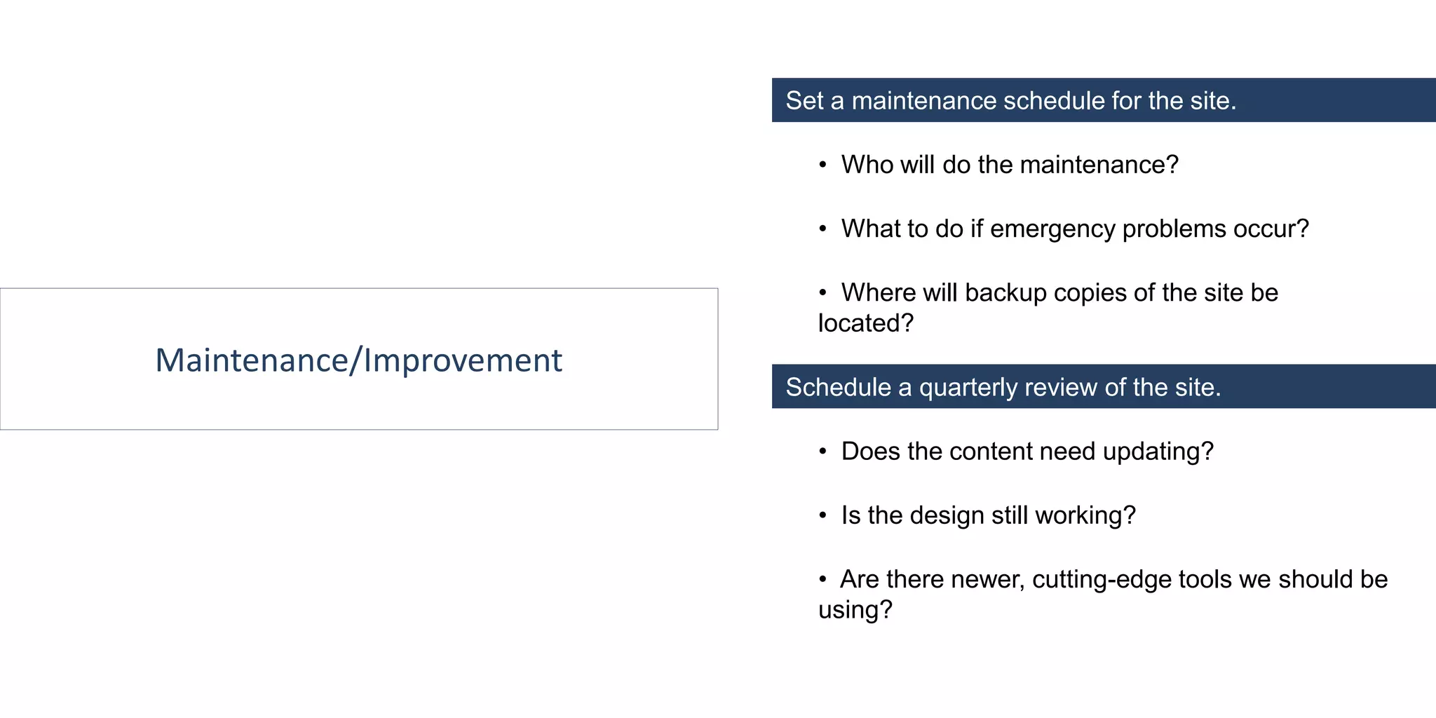 Maintenance/Improvement
Schedule a quarterly review of the site.
• Who will do the maintenance?
• What to do if emergency problems occur?
• Where will backup copies of the site be
located?
• Does the content need updating?
• Is the design still working?
• Are there newer, cutting-edge tools we should be
using?
Set a maintenance schedule for the site.
 