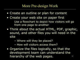 12
More Pre-design Work
• Create an outline or plan for content
• Create your web site on paper first
Use a flowchart to depict how visitors will go
from one page to another
• Think about the actual HTML, PDF, graphic,
sound, and other files you will need in the
site
– Where will they be placed?
– How will visitors access them?
• Organize the files logically, so that the
development team can understand the
hierarchy of the web pages.
 