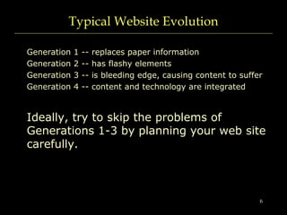6
Typical Website Evolution
Generation 1 -- replaces paper information
Generation 2 -- has flashy elements
Generation 3 -- is bleeding edge, causing content to suffer
Generation 4 -- content and technology are integrated
Ideally, try to skip the problems of
Generations 1-3 by planning your web site
carefully.
 