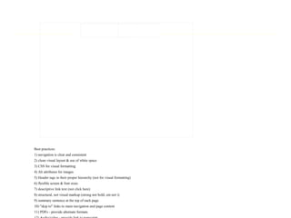 Best practices:
1) navigation is clear and consistent
2) clean visual layout & use of white space
3) CSS for visual formatting
4) Alt attributes for images
5) Header tags in their proper hierarchy (not for visual formatting)
6) flexible screen & font sizes
7) descriptive link text (not click here)
8) structural, not visual markup (strong not bold; em not i)
9) summary sentence at the top of each page
10) "skip to" links to main navigation and page content
11) PDFs - provide alternate formats
 