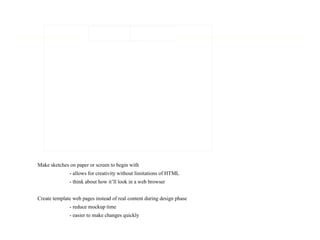 Make sketches on paper or screen to begin with
- allows for creativity without limitations of HTML
- think about how it’ll look in a web browser
Create template web pages instead of real content during design phase
- reduce mockup time
- easier to make changes quickly
 