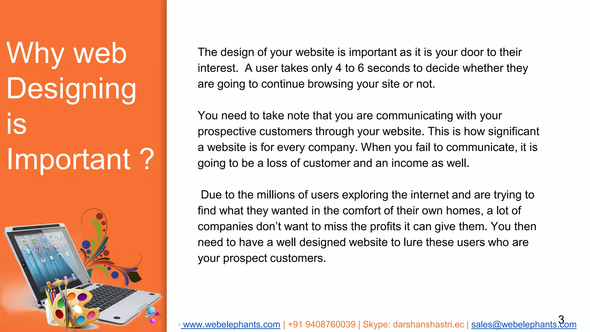 Why web
Designing
is
Important ?
The design of your website is important as it is your door to their
interest. A user takes only 4 to 6 seconds to decide whether they
are going to continue browsing your site or not.
You need to take note that you are communicating with your
prospective customers through your website. This is how significant
a website is for every company. When you fail to communicate, it is
going to be a loss of customer and an income as well.
Due to the millions of users exploring the internet and are trying to
find what they wanted in the comfort of their own homes, a lot of
companies don’t want to miss the profits it can give them. You then
need to have a well designed website to lure these users who are
your prospect customers.
3▪ www.webelephants.com | +91 9408760039 | Skype: darshanshastri.ec | sales@webelephants.com
 