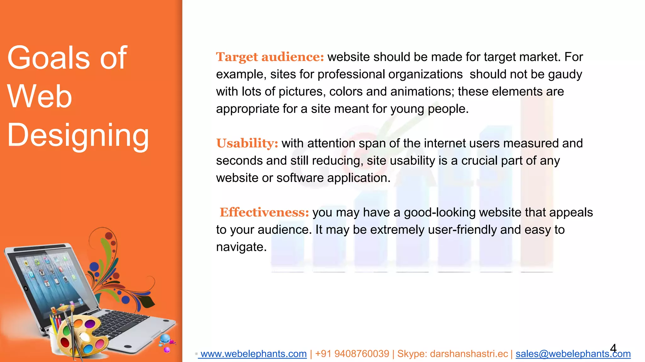 Goals of
Web
Designing
Target audience: website should be made for target market. For
example, sites for professional organizations should not be gaudy
with lots of pictures, colors and animations; these elements are
appropriate for a site meant for young people.
Usability: with attention span of the internet users measured and
seconds and still reducing, site usability is a crucial part of any
website or software application.
Effectiveness: you may have a good-looking website that appeals
to your audience. It may be extremely user-friendly and easy to
navigate.
4▪ www.webelephants.com | +91 9408760039 | Skype: darshanshastri.ec | sales@webelephants.com
 