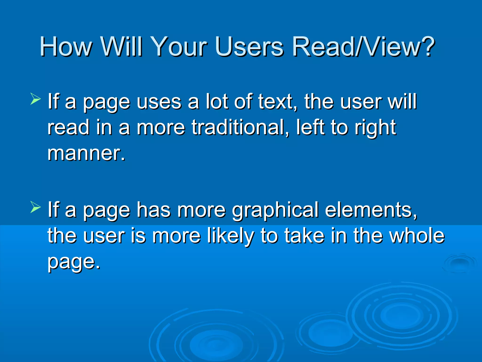 How Will Your Users Read/View?How Will Your Users Read/View?
 If a page uses a lot of text, the user willIf a page uses a lot of text, the user will
read in a more traditional, left to rightread in a more traditional, left to right
manner.manner.
 If a page has more graphical elements,If a page has more graphical elements,
the user is more likely to take in the wholethe user is more likely to take in the whole
page.page.
 