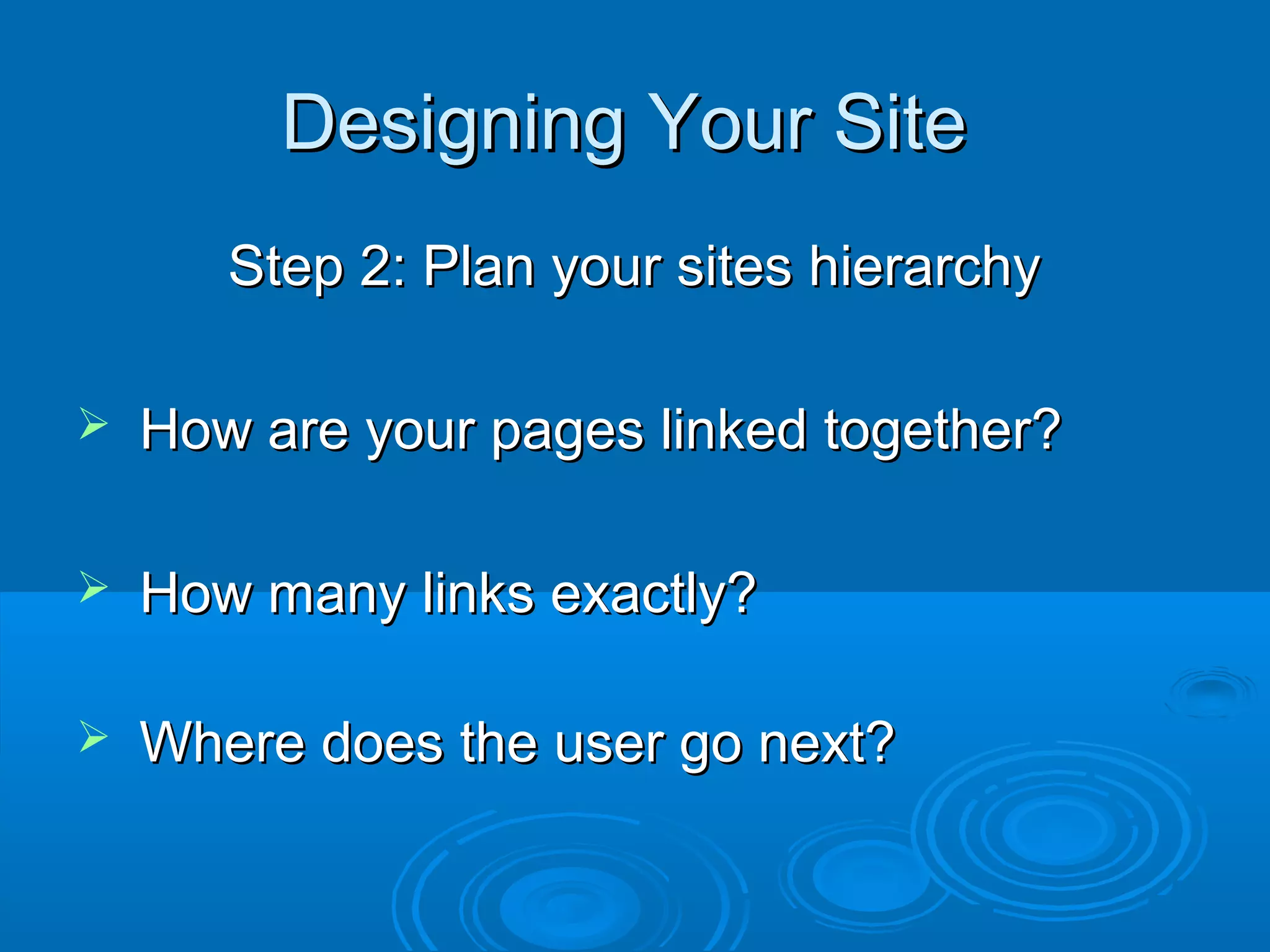Designing Your SiteDesigning Your Site
Step 2: Plan your sites hierarchyStep 2: Plan your sites hierarchy
 How are your pages linked together?How are your pages linked together?
 How many links exactly?How many links exactly?
 Where does the user go next?Where does the user go next?
 