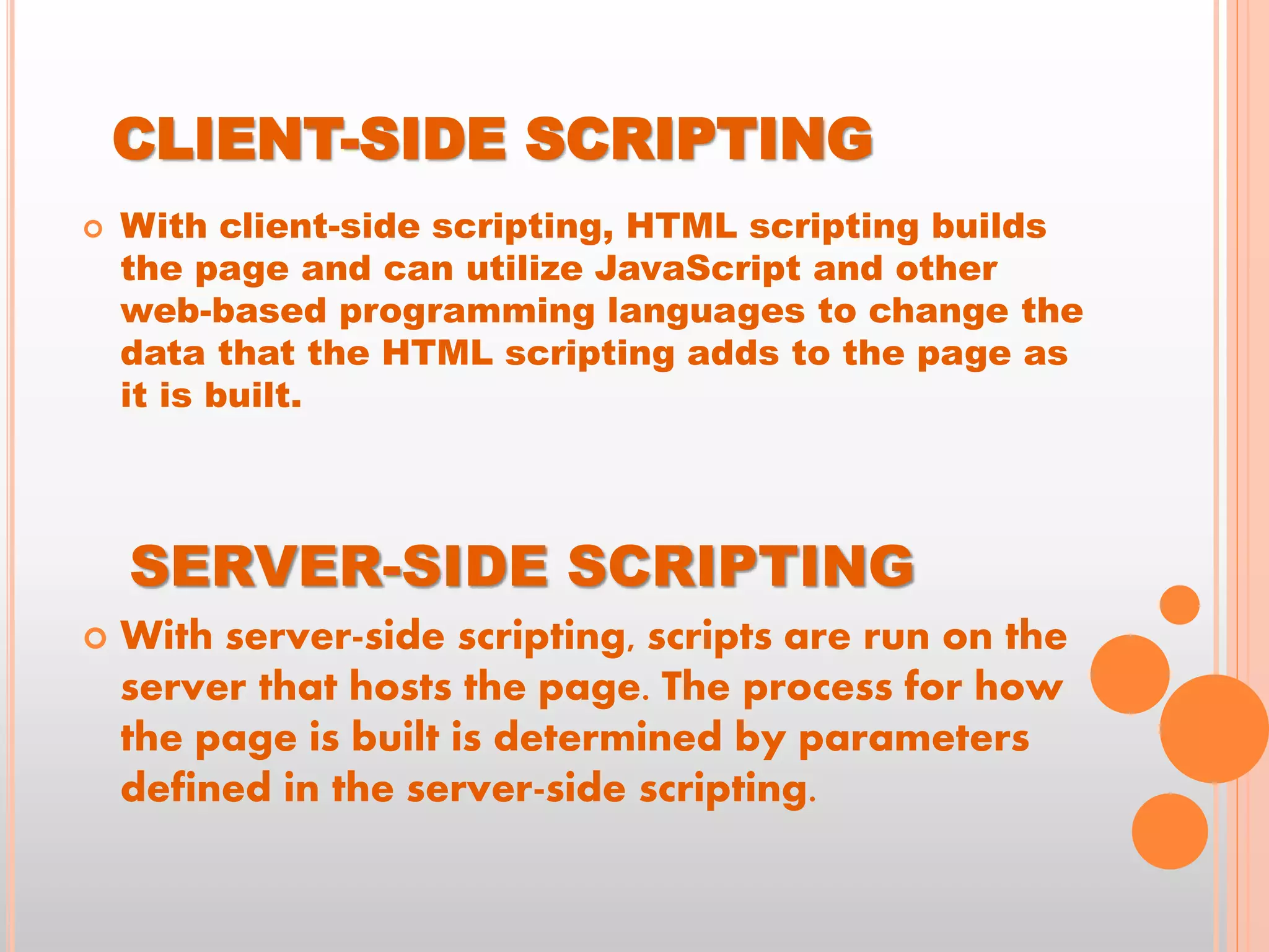  With client-side scripting, HTML scripting builds
the page and can utilize JavaScript and other
web-based programming languages to change the
data that the HTML scripting adds to the page as
it is built.
SERVER-SIDE SCRIPTING
 With server-side scripting, scripts are run on the
server that hosts the page. The process for how
the page is built is determined by parameters
defined in the server-side scripting.
CLIENT-SIDE SCRIPTING
 