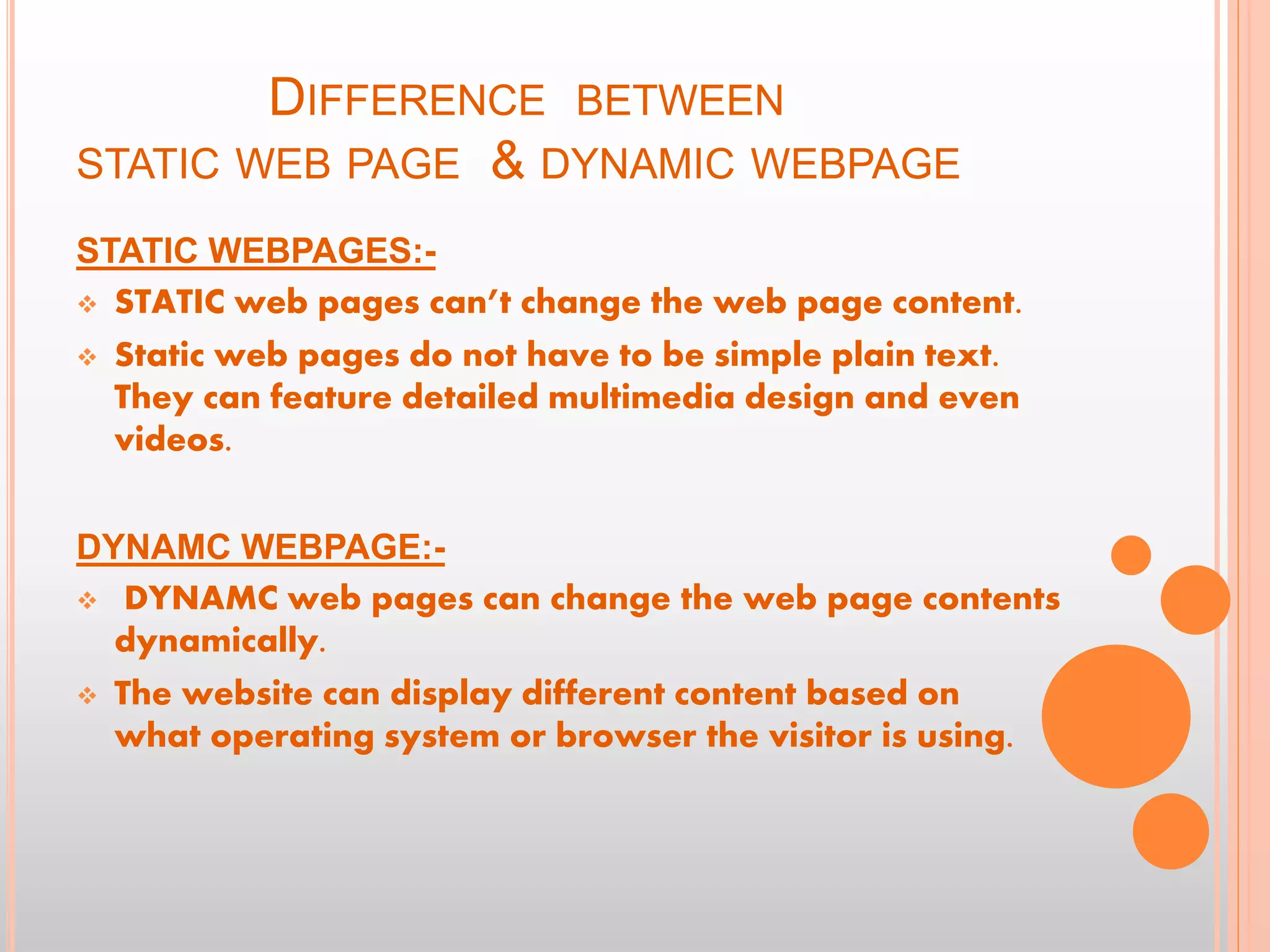 DIFFERENCE BETWEEN
STATIC WEB PAGE & DYNAMIC WEBPAGE
STATIC WEBPAGES:-
 STATIC web pages can’t change the web page content.
 Static web pages do not have to be simple plain text.
They can feature detailed multimedia design and even
videos.
DYNAMC WEBPAGE:-
 DYNAMC web pages can change the web page contents
dynamically.
 The website can display different content based on
what operating system or browser the visitor is using.
 