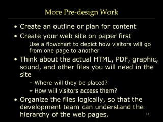 12
More Pre-design Work
• Create an outline or plan for content
• Create your web site on paper first
Use a flowchart to depict how visitors will go
from one page to another
• Think about the actual HTML, PDF, graphic,
sound, and other files you will need in the
site
– Where will they be placed?
– How will visitors access them?
• Organize the files logically, so that the
development team can understand the
hierarchy of the web pages.
 