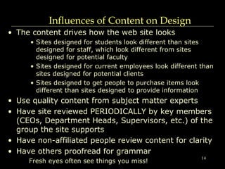 14
Influences of Content on Design
• The content drives how the web site looks
• Sites designed for students look different than sites
designed for staff, which look different from sites
designed for potential faculty
• Sites designed for current employees look different than
sites designed for potential clients
• Sites designed to get people to purchase items look
different than sites designed to provide information
• Use quality content from subject matter experts
• Have site reviewed PERIODICALLY by key members
(CEOs, Department Heads, Supervisors, etc.) of the
group the site supports
• Have non-affiliated people review content for clarity
• Have others proofread for grammar
Fresh eyes often see things you miss!
 