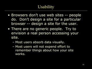 16
Usability
• Browsers don’t use web sites -- people
do. Don’t design a site for a particular
browser -- design a site for the user.
• There are no generic people. Try to
envision a real person accessing your
site.
– Most users absorb data visually.
– Most users will not expend effort to
remember things about how your site
works.
 