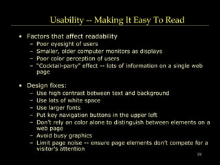 19
Usability -- Making It Easy To Read
• Factors that affect readability
– Poor eyesight of users
– Smaller, older computer monitors as displays
– Poor color perception of users
– “Cocktail-party” effect -- lots of information on a single web
page
• Design fixes:
– Use high contrast between text and background
– Use lots of white space
– Use larger fonts
– Put key navigation buttons in the upper left
– Don’t rely on color alone to distinguish between elements on a
web page
– Avoid busy graphics
– Limit page noise -- ensure page elements don’t compete for a
visitor’s attention
 