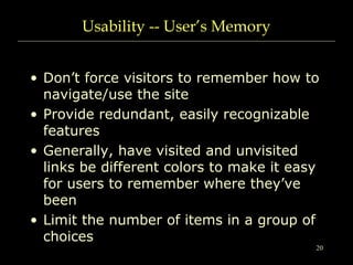 20
Usability -- User’s Memory
• Don’t force visitors to remember how to
navigate/use the site
• Provide redundant, easily recognizable
features
• Generally, have visited and unvisited
links be different colors to make it easy
for users to remember where they’ve
been
• Limit the number of items in a group of
choices
 