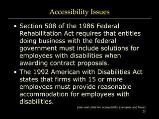 23
Accessibility Issues
• Section 508 of the 1986 Federal
Rehabilitation Act requires that entities
doing business with the federal
government must include solutions for
employees with disabilities when
awarding contract proposals.
• The 1992 American with Disabilities Act
states that firms with 15 or more
employees must provide reasonable
accommodation for employees with
disabilities.
(see next slide for accessibility examples and fixes)
 