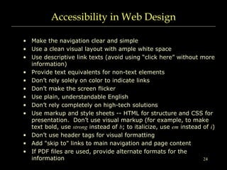 24
Accessibility in Web Design
• Make the navigation clear and simple
• Use a clean visual layout with ample white space
• Use descriptive link texts (avoid using “click here” without more
information)
• Provide text equivalents for non-text elements
• Don’t rely solely on color to indicate links
• Don’t make the screen flicker
• Use plain, understandable English
• Don’t rely completely on high-tech solutions
• Use markup and style sheets -- HTML for structure and CSS for
presentation. Don’t use visual markup (for example, to make
text bold, use strong instead of b; to italicize, use em instead of i)
• Don’t use header tags for visual formatting
• Add "skip to" links to main navigation and page content
• If PDF files are used, provide alternate formats for the
information
 