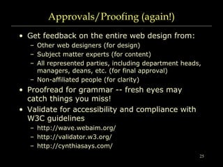 25
Approvals/Proofing (again!)
• Get feedback on the entire web design from:
– Other web designers (for design)
– Subject matter experts (for content)
– All represented parties, including department heads,
managers, deans, etc. (for final approval)
– Non-affiliated people (for clarity)
• Proofread for grammar -- fresh eyes may
catch things you miss!
• Validate for accessibility and compliance with
W3C guidelines
– http://wave.webaim.org/
– http://validator.w3.org/
– http://cynthiasays.com/
 
