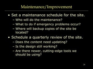 26
Maintenance/Improvement
• Set a maintenance schedule for the site.
– Who will do the maintenance?
– What to do if emergency problems occur?
– Where will backup copies of the site be
located?
• Schedule a quarterly review of the site.
– Does the content need updating?
– Is the design still working?
– Are there newer, cutting-edge tools we
should be using?
 