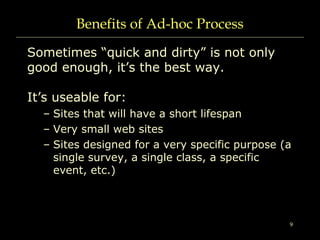 9
Benefits of Ad-hoc Process
Sometimes “quick and dirty” is not only
good enough, it’s the best way.
It’s useable for:
– Sites that will have a short lifespan
– Very small web sites
– Sites designed for a very specific purpose (a
single survey, a single class, a specific
event, etc.)
 