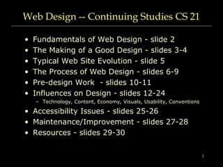 1
Web Design -- Continuing Studies CS 21
• Fundamentals of Web Design - slide 2
• The Making of a Good Design - slides 3-4
• Typical Web Site Evolution - slide 5
• The Process of Web Design - slides 6-9
• Pre-design Work - slides 10-11
• Influences on Design - slides 12-24
– Technology, Content, Economy, Visuals, Usability, Conventions
• Accessibility Issues - slides 25-26
• Maintenance/Improvement - slides 27-28
• Resources - slides 29-30
 