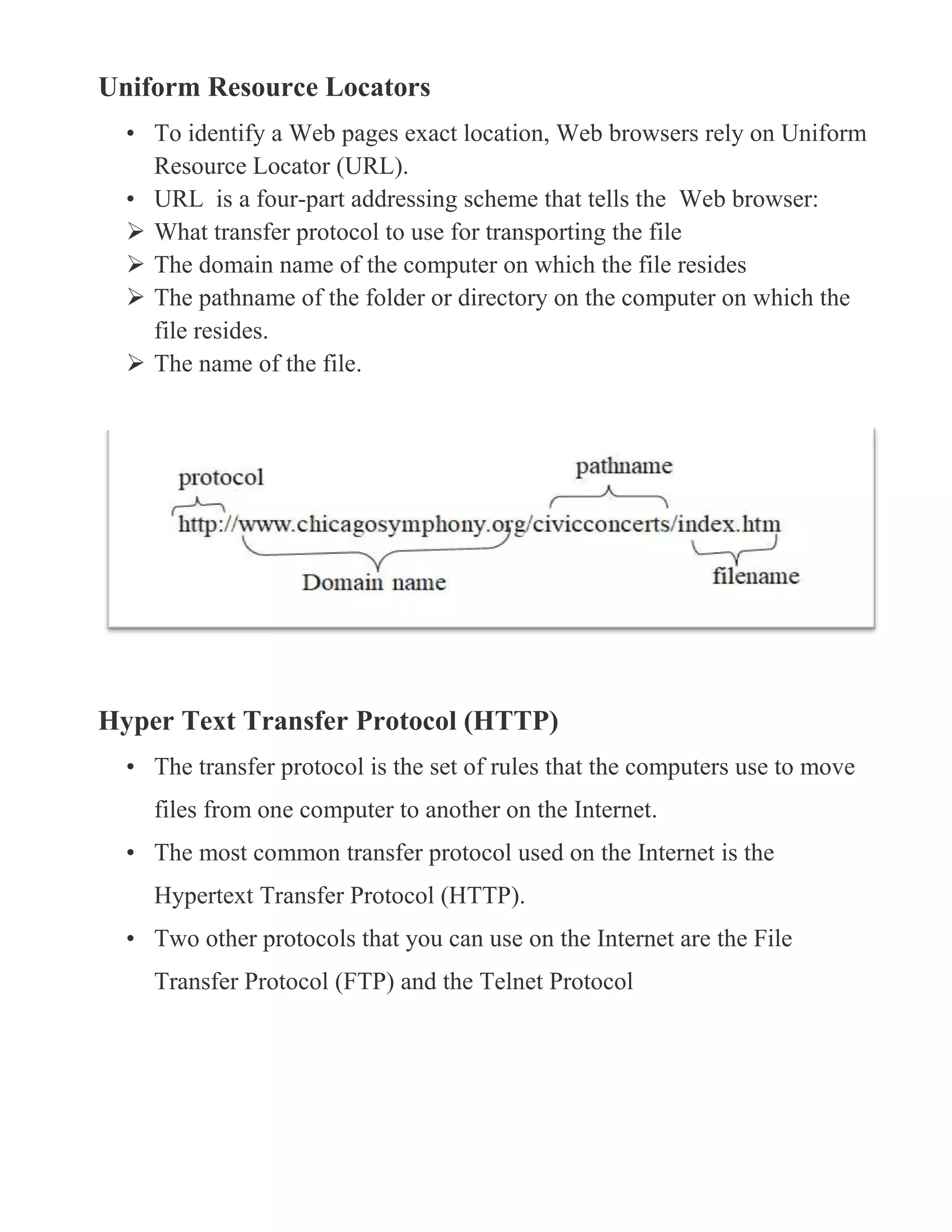 Uniform Resource Locators
• To identify a Web pages exact location, Web browsers rely on Uniform
Resource Locator (URL).
• URL is a four-part addressing scheme that tells the Web browser:
 What transfer protocol to use for transporting the file
 The domain name of the computer on which the file resides
 The pathname of the folder or directory on the computer on which the
file resides.
 The name of the file.
Hyper Text Transfer Protocol (HTTP)
• The transfer protocol is the set of rules that the computers use to move
files from one computer to another on the Internet.
• The most common transfer protocol used on the Internet is the
Hypertext Transfer Protocol (HTTP).
• Two other protocols that you can use on the Internet are the File
Transfer Protocol (FTP) and the Telnet Protocol
 