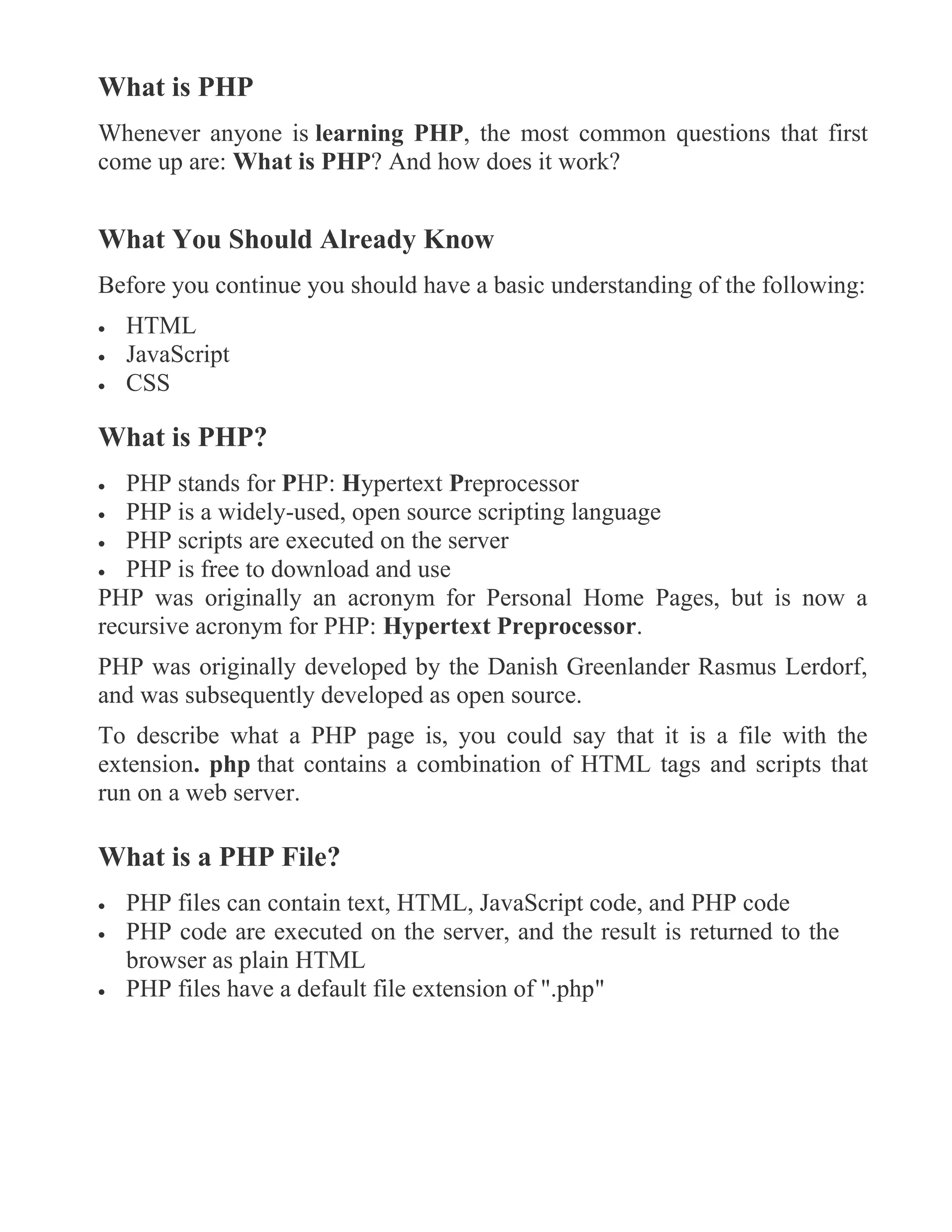 What is PHP
Whenever anyone is learning PHP, the most common questions that first
come up are: What is PHP? And how does it work?
What You Should Already Know
Before you continue you should have a basic understanding of the following:
 HTML
 JavaScript
 CSS
What is PHP?
 PHP stands for PHP: Hypertext Preprocessor
 PHP is a widely-used, open source scripting language
 PHP scripts are executed on the server
 PHP is free to download and use
PHP was originally an acronym for Personal Home Pages, but is now a
recursive acronym for PHP: Hypertext Preprocessor.
PHP was originally developed by the Danish Greenlander Rasmus Lerdorf,
and was subsequently developed as open source.
To describe what a PHP page is, you could say that it is a file with the
extension. php that contains a combination of HTML tags and scripts that
run on a web server.
What is a PHP File?
 PHP files can contain text, HTML, JavaScript code, and PHP code
 PHP code are executed on the server, and the result is returned to the
browser as plain HTML
 PHP files have a default file extension of ".php"
 