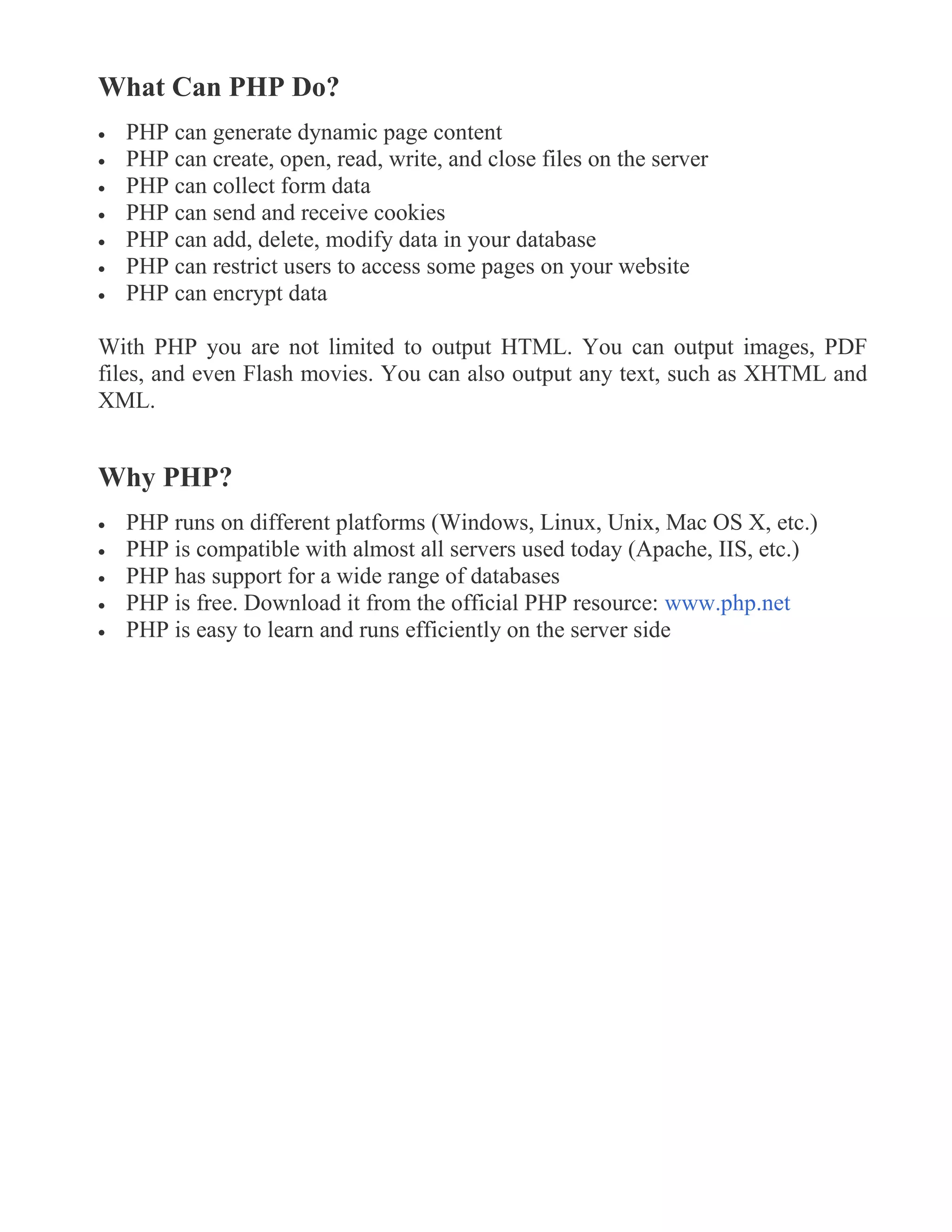 What Can PHP Do?
 PHP can generate dynamic page content
 PHP can create, open, read, write, and close files on the server
 PHP can collect form data
 PHP can send and receive cookies
 PHP can add, delete, modify data in your database
 PHP can restrict users to access some pages on your website
 PHP can encrypt data
With PHP you are not limited to output HTML. You can output images, PDF
files, and even Flash movies. You can also output any text, such as XHTML and
XML.
Why PHP?
 PHP runs on different platforms (Windows, Linux, Unix, Mac OS X, etc.)
 PHP is compatible with almost all servers used today (Apache, IIS, etc.)
 PHP has support for a wide range of databases
 PHP is free. Download it from the official PHP resource: www.php.net
 PHP is easy to learn and runs efficiently on the server side
 