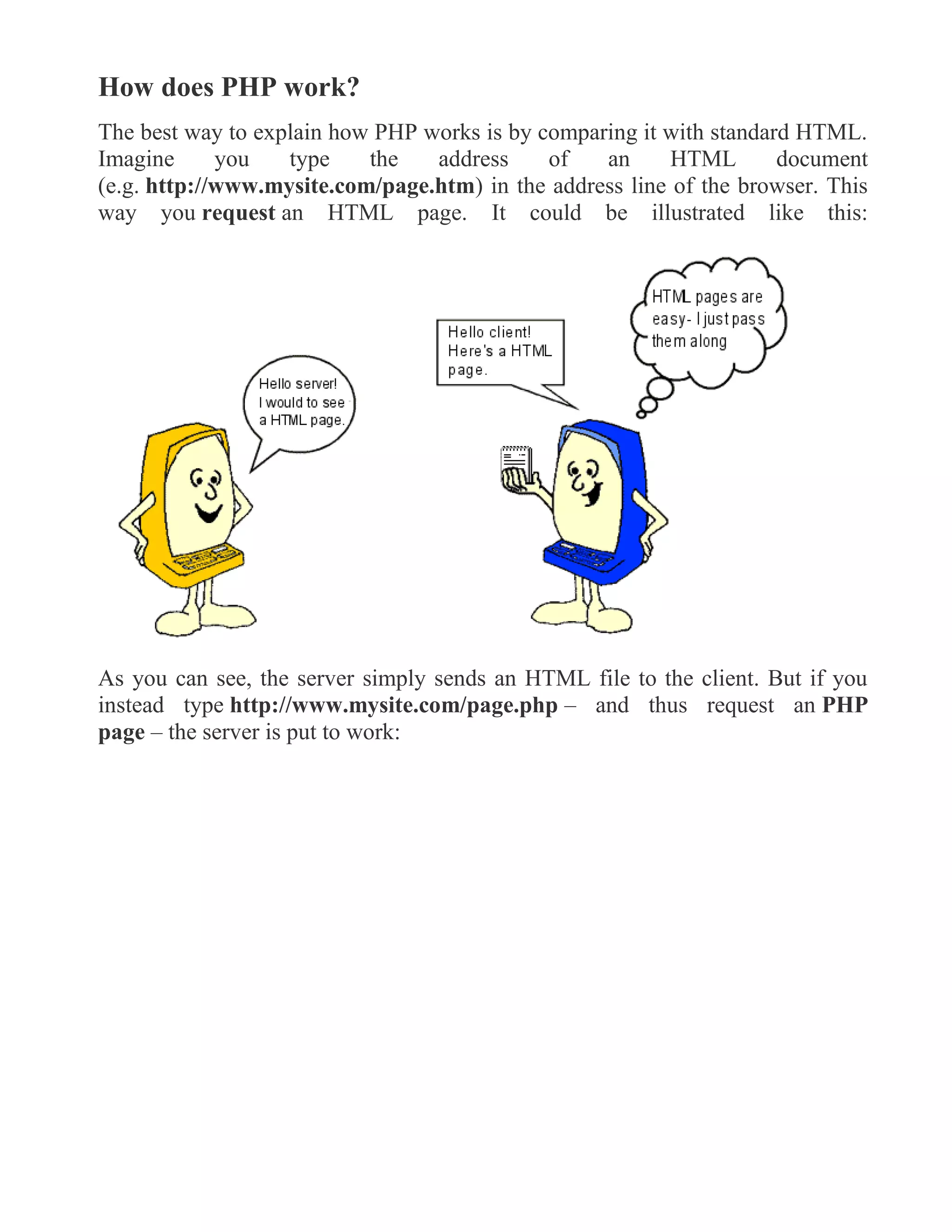 How does PHP work?
The best way to explain how PHP works is by comparing it with standard HTML.
Imagine you type the address of an HTML document
(e.g. http://www.mysite.com/page.htm) in the address line of the browser. This
way you request an HTML page. It could be illustrated like this:
As you can see, the server simply sends an HTML file to the client. But if you
instead type http://www.mysite.com/page.php – and thus request an PHP
page – the server is put to work:
 